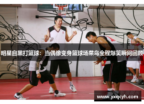 明星自黑打篮球：当偶像变身篮球场菜鸟全程爆笑瞬间回顾