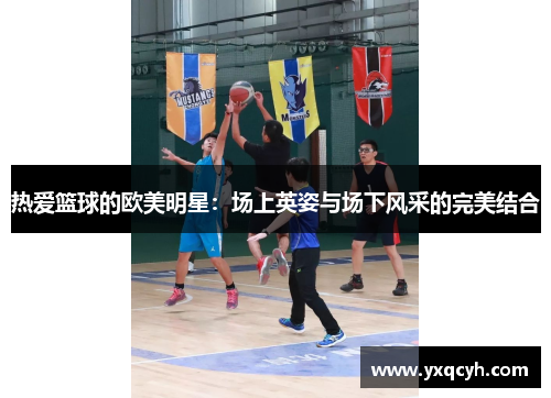 热爱篮球的欧美明星：场上英姿与场下风采的完美结合