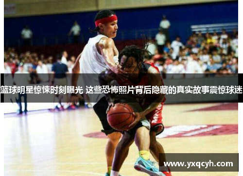 篮球明星惊悚时刻曝光 这些恐怖照片背后隐藏的真实故事震惊球迷