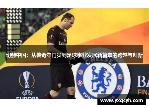 切赫中国：从传奇守门员到足球事业发展新篇章的跨越与创新